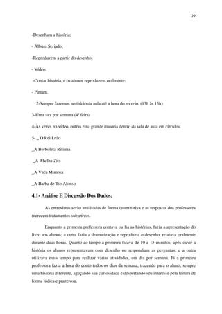 22
-Desenham a história;
- Álbum Seriado;
-Reproduzem a partir do desenho;
- Vídeo;
-Contar história, e os alunos reproduzem oralmente;
- Pintam.
2-Sempre fazemos no início da aula até a hora do recreio. (13h às 15h)
3-Uma vez por semana (4ª feira)
4-Às vezes no vídeo, outras e na grande maioria dentro da sala de aula em círculos.
5- _ O Rei Leão
_A Borboleta Ritinha
_A Abelha Zita
_A Vaca Mimosa
_A Barba de Tio Alonso
4.1- Análise E Discussão Dos Dados:
As entrevistas serão analisadas de forma quantitativa e as respostas dos professores
merecem tratamentos subjetivos.
Enquanto a primeira professora contava ou lia as histórias, fazia a apresentação do
livro aos alunos; a outra fazia a dramatização e reproduzia o desenho, relatava oralmente
durante duas horas. Quanto ao tempo a primeira ficava de 10 a 15 minutos, após ouvir a
história os alunos representavam com desenho ou respondiam as perguntas; e a outra
utilizava mais tempo para realizar várias atividades, um dia por semana. Já a primeira
professora fazia a hora do conto todos os dias da semana, trazendo para o aluno, sempre
uma história diferente, aguçando sua curiosidade e despertando seu interesse pela leitura de
forma lúdica e prazerosa.
 