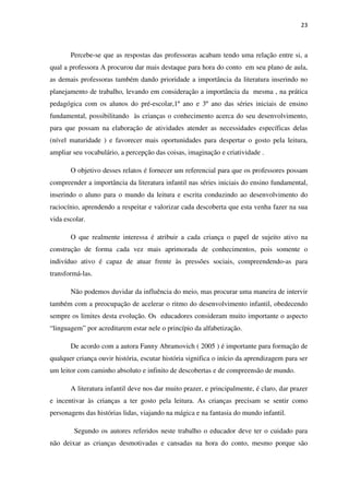 23
Percebe-se que as respostas das professoras acabam tendo uma relação entre si, a
qual a professora A procurou dar mais destaque para hora do conto em seu plano de aula,
as demais professoras também dando prioridade a importância da literatura inserindo no
planejamento de trabalho, levando em consideração a importância da mesma , na prática
pedagógica com os alunos do pré-escolar,1º ano e 3º ano das séries iniciais de ensino
fundamental, possibilitando às crianças o conhecimento acerca do seu desenvolvimento,
para que possam na elaboração de atividades atender as necessidades específicas delas
(nível maturidade ) e favorecer mais oportunidades para despertar o gosto pela leitura,
ampliar seu vocabulário, a percepção das coisas, imaginação e criatividade .
O objetivo desses relatos é fornecer um referencial para que os professores possam
compreender a importância da literatura infantil nas séries iniciais do ensino fundamental,
inserindo o aluno para o mundo da leitura e escrita conduzindo ao desenvolvimento do
raciocínio, aprendendo a respeitar e valorizar cada descoberta que esta venha fazer na sua
vida escolar.
O que realmente interessa é atribuir a cada criança o papel de sujeito ativo na
construção de forma cada vez mais aprimorada de conhecimentos, pois somente o
indivíduo ativo é capaz de atuar frente às pressões sociais, compreendendo-as para
transformá-las.
Não podemos duvidar da influência do meio, mas procurar uma maneira de intervir
também com a preocupação de acelerar o ritmo do desenvolvimento infantil, obedecendo
sempre os limites desta evolução. Os educadores consideram muito importante o aspecto
“linguagem” por acreditarem estar nele o princípio da alfabetização.
De acordo com a autora Fanny Abramovich ( 2005 ) é importante para formação de
qualquer criança ouvir história, escutar história significa o início da aprendizagem para ser
um leitor com caminho absoluto e infinito de descobertas e de compreensão de mundo.
A literatura infantil deve nos dar muito prazer, e principalmente, é claro, dar prazer
e incentivar às crianças a ter gosto pela leitura. As crianças precisam se sentir como
personagens das histórias lidas, viajando na mágica e na fantasia do mundo infantil.
Segundo os autores referidos neste trabalho o educador deve ter o cuidado para
não deixar as crianças desmotivadas e cansadas na hora do conto, mesmo porque são
 