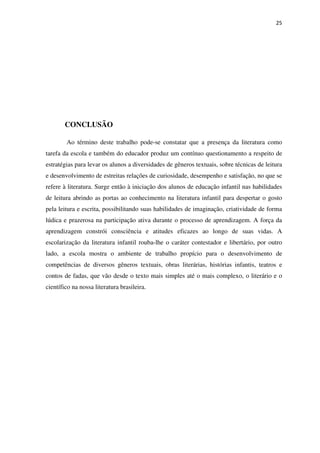 25
CONCLUSÃO
Ao término deste trabalho pode-se constatar que a presença da literatura como
tarefa da escola e também do educador produz um contínuo questionamento a respeito de
estratégias para levar os alunos a diversidades de gêneros textuais, sobre técnicas de leitura
e desenvolvimento de estreitas relações de curiosidade, desempenho e satisfação, no que se
refere à literatura. Surge então à iniciação dos alunos de educação infantil nas habilidades
de leitura abrindo as portas ao conhecimento na literatura infantil para despertar o gosto
pela leitura e escrita, possibilitando suas habilidades de imaginação, criatividade de forma
lúdica e prazerosa na participação ativa durante o processo de aprendizagem. A força da
aprendizagem constrói consciência e atitudes eficazes ao longo de suas vidas. A
escolarização da literatura infantil rouba-lhe o caráter contestador e libertário, por outro
lado, a escola mostra o ambiente de trabalho propício para o desenvolvimento de
competências de diversos gêneros textuais, obras literárias, histórias infantis, teatros e
contos de fadas, que vão desde o texto mais simples até o mais complexo, o literário e o
científico na nossa literatura brasileira.
 