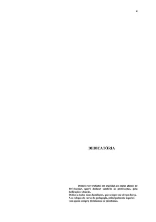 4
DEDICATÓRIA
Dedico este trabalho em especial aos meus alunos de
Pré-Escolar, quero dedicar também às professoras, pela
dedicação e doação.
Dedico a todos meus familiares, que sempre me deram força.
Aos colegas do curso de pedagogia, principalmente àqueles
com quem sempre dividíamos os problemas.
 