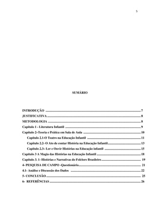 5
SUMÁRIO
INTRODUÇÃO .........................................................................................................................7
JUSTIFICATIVA.......................................................................................................................8
METODOLOGIA ......................................................................................................................8
Capítulo 1 - Literatura Infantil ................................................................................................9
Capítulo 2–Teoria e Prática em Sala de Aula .........................................................................10
Capítulo 2.1-O Teatro na Educação Infantil ....................................................................11
Capítulo 2.2- O Ato de contar História na Educação Infantil..........................................13
Capítulo 2.3– Ler e Ouvir Histórias na Educação infantil ..............................................15
Capítulo 3 A Magia das Histórias na Educação Infantil ........................................................18
Capítulo 3. 1- Histórias e Narrativas do Folclore Brasileiro.................................................. 19
4- PESQUISA DE CAMPO -Questionário............................................................................... 21
4.1- Análise e Discussão dos Dados .........................................................................................22
5- CONCLUSÃO ........................................................................................................................ 25
6- REFERÊNCIAS ....................................................................................................................26
 