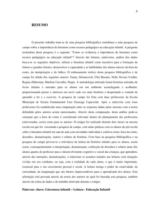 6
RESUMO
O presente trabalho trata-se de uma pesquisa bibliográfica simultânea a uma pesquisa de
campo sobre a importância da literatura como recurso pedagógico na educação infantil. A pergunta
norteadora desta pesquisa é a seguinte: “Como se evidencia a importância da literatura como
recurso pedagógico na educação infantil”? Através das leituras, entrevistas, análise dos dados
busca-se os seguintes objetivos: utilizar a literatura infantil como incentivo para a formação de
futuros e grandes leitores, desenvolver a capacidade e as habilidades dos alunos através da hora do
conto, da interpretação e do lúdico. O embasamento teórico desta pesquisa bibliográfica e de
campo foi obtido dos seguintes autores: Fanny Abramovich, Cléo Busatto, Nelly Novaes Coelho,
Regina Zilberman, Marlene Carvalho, Piaget. A metodologia utilizada foram histórias retiradas de
livros infantis e narradas para os alunos em um ambiente aconchegante e acolhedor,
proporcionando prazer e interesse em ouvir cada vez mais histórias e despertando a vontade de
aprender a ler e a escrever. A pesquisa de campo foi feita com duas professoras da Escola
Municipal de Ensino Fundamental Luiz Gonzaga Capaverde. Após a entrevista com estas
professoras foi estabelecida uma comparação entre as respostas dadas pelas mesmas com a teoria
defendida pelos autores acima mencionados. Através desta comparação, desta análise pode-se
constatar que a hora do conto é considerada relevante dentro do planejamento das professoras
entrevistadas, assim como para os autores. O estágio foi realizado durante dois meses na mesma
escola em que foi executada a pesquisa de campo, com aulas práticas com os alunos da pré-escola
sobre a literatura infantil em sala de aula com atividades individual e coletiva como: hora do conto,
desenhos, dramatizações, teatros e relatos de histórias. Com base na pesquisa bibliográfica e na
pesquisa de campo provou-se a relevância da leitura de histórias infantis para os alunos, assim
como, consequentemente a interpretação, dramatização, confecção de desenhos e relatos tanto dos
alunos quanto do professor para o desenvolvimento cognitivo e social das crianças, que aprendem,
através das narrações, dramatizações, a relacionar os assuntos tratados nas leituras com situações
vividas em seu cotidiano, ou seja, com a realidade de cada aluno, o que é muito importante,
essencial para o seu crescimento pessoal e social. A leitura instiga o poder da criatividade, da
curiosidade, da imaginação que são fatores imprescindíveis para o aprendizado dos alunos. Esta
afirmação está provada através da teoria dos autores no qual foi baseada esta pesquisa, também
através da coleta de dados e do trabalho efetivado durante o estágio.
Palavras- chave: Literatura infantil – Leitura - Educação Infantil
 