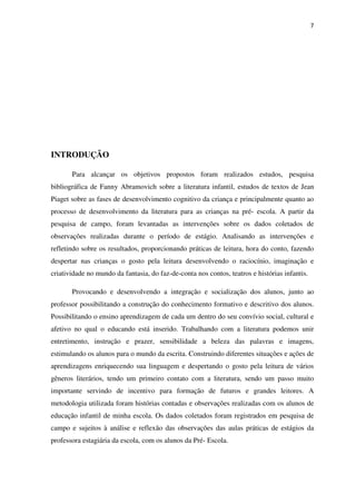 7
INTRODUÇÃO
Para alcançar os objetivos propostos foram realizados estudos, pesquisa
bibliográfica de Fanny Abramovich sobre a literatura infantil, estudos de textos de Jean
Piaget sobre as fases de desenvolvimento cognitivo da criança e principalmente quanto ao
processo de desenvolvimento da literatura para as crianças na pré- escola. A partir da
pesquisa de campo, foram levantadas as intervenções sobre os dados coletados de
observações realizadas durante o período de estágio. Analisando as intervenções e
refletindo sobre os resultados, proporcionando práticas de leitura, hora do conto, fazendo
despertar nas crianças o gosto pela leitura desenvolvendo o raciocínio, imaginação e
criatividade no mundo da fantasia, do faz-de-conta nos contos, teatros e histórias infantis.
Provocando e desenvolvendo a integração e socialização dos alunos, junto ao
professor possibilitando a construção do conhecimento formativo e descritivo dos alunos.
Possibilitando o ensino aprendizagem de cada um dentro do seu convívio social, cultural e
afetivo no qual o educando está inserido. Trabalhando com a literatura podemos unir
entretimento, instrução e prazer, sensibilidade a beleza das palavras e imagens,
estimulando os alunos para o mundo da escrita. Construindo diferentes situações e ações de
aprendizagens enriquecendo sua linguagem e despertando o gosto pela leitura de vários
gêneros literários, tendo um primeiro contato com a literatura, sendo um passo muito
importante servindo de incentivo para formação de futuros e grandes leitores. A
metodologia utilizada foram histórias contadas e observações realizadas com os alunos de
educação infantil de minha escola. Os dados coletados foram registrados em pesquisa de
campo e sujeitos à análise e reflexão das observações das aulas práticas de estágios da
professora estagiária da escola, com os alunos da Pré- Escola.
 