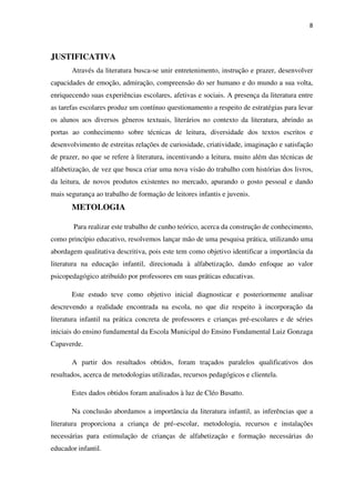 8
JUSTIFICATIVA
Através da literatura busca-se unir entretenimento, instrução e prazer, desenvolver
capacidades de emoção, admiração, compreensão do ser humano e do mundo a sua volta,
enriquecendo suas experiências escolares, afetivas e sociais. A presença da literatura entre
as tarefas escolares produz um contínuo questionamento a respeito de estratégias para levar
os alunos aos diversos gêneros textuais, literários no contexto da literatura, abrindo as
portas ao conhecimento sobre técnicas de leitura, diversidade dos textos escritos e
desenvolvimento de estreitas relações de curiosidade, criatividade, imaginação e satisfação
de prazer, no que se refere à literatura, incentivando a leitura, muito além das técnicas de
alfabetização, de vez que busca criar uma nova visão do trabalho com histórias dos livros,
da leitura, de novos produtos existentes no mercado, apurando o gosto pessoal e dando
mais segurança ao trabalho de formação de leitores infantis e juvenis.
METOLOGIA
Para realizar este trabalho de cunho teórico, acerca da construção de conhecimento,
como princípio educativo, resolvemos lançar mão de uma pesquisa prática, utilizando uma
abordagem qualitativa descritiva, pois este tem como objetivo identificar a importância da
literatura na educação infantil, direcionada à alfabetização, dando enfoque ao valor
psicopedagógico atribuído por professores em suas práticas educativas.
Este estudo teve como objetivo inicial diagnosticar e posteriormente analisar
descrevendo a realidade encontrada na escola, no que diz respeito à incorporação da
literatura infantil na prática concreta de professores e crianças pré-escolares e de séries
iniciais do ensino fundamental da Escola Municipal do Ensino Fundamental Luiz Gonzaga
Capaverde.
A partir dos resultados obtidos, foram traçados paralelos qualificativos dos
resultados, acerca de metodologias utilizadas, recursos pedagógicos e clientela.
Estes dados obtidos foram analisados à luz de Cléo Busatto.
Na conclusão abordamos a importância da literatura infantil, as inferências que a
literatura proporciona a criança de pré–escolar, metodologia, recursos e instalações
necessárias para estimulação de crianças de alfabetização e formação necessárias do
educador infantil.
 