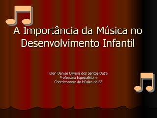 A Importância da Música no Desenvolvimento Infantil Ellen Denise Oliveira dos Santos Dutra Professora Especialista e Coordenadora de Música da SE 