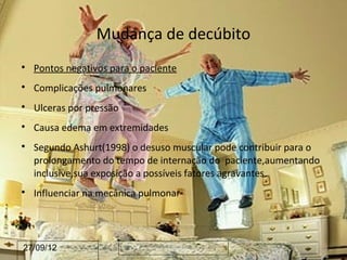 Mudança de decúbito

    Pontos negativos para o paciente

    Complicações pulmonares

    Ulceras por pressão

    Causa edema em extremidades

    Segundo Ashurt(1998) o desuso muscular pode contribuir para o
    prolongamento do tempo de internação do paciente,aumentando
    inclusive,sua exposição a possíveis fatores agravantes.

    Influenciar na mecânica pulmonar




27/09/12
 