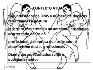 CONTEXTO ATUAL.
 Segundo dados da OMS o número de doenças
 relacionadas à postura
 incorreta têm crescido no ambiente hospitalar,
 acarretando danos ao
 profissional, à empresa que sofre com o
 absenteísmo destes profissionais .
 Diante desses resultados surge o
 questionamento:
27/09/12
 