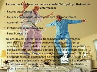 Fatores que interferem na mudança de decúbito pelo profissional de
                               enfermagem

     Fatores ergonômicos

    Falta de equipamentos necessários para realizar a técnica

    Absenteísmo

    Profissionais sobrecarregados

    Parte burocrática
    De acordo com a literatura os trabalhadores de enfermagem
    consideram o procedimento de movimentação de pacientes
    acamados como atividade que proporciona-lhes maior carga física
    devido a má postura corporal adotada e pela falta de mobiliários e
    instrumentos adequados para execução de procedimentos. No Brasil
    a segunda causa de afastamento no trabalho é a Ler/DOR,isso nos
    mostra que a enfermagem necessita receber atenção á sua própria
    saúde pois assim somente se consegue a excelência no cuidado.
    27/09/12
 