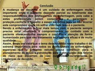Conclusão
A mudança de decúbito é um cuidado de enfermagem muito
importante onde o paciente depende parcial ou totalmente das
responsabilidades dos profissionais de enfermagem, pois cabe a
estes profissionais serem conscientes e garantirem a
proteção,conforto e respeito a esses pacientes pois se não ocorrer
este compromisso quem irá sofrer com tudo isso é o paciente.
Sendo a enfermagem a ficar mais tempo com o paciente sempre
precisa estar atualizada e compromissada no cuidado com o
paciente oferecendo-lhe sempre o conforto e atenção de forma
humanizada para que seu tratamento seja sempre eficaz e de muita
qualidade.
Assim, tendo em vista que o tema desenvolvido neste trabalho é de
extrema importância para todos os profissionais de enfermagem,
espera-se que o presente estudo possa contribuir para o
planejamento de ações e estratégias para a diminuição dos fatores
de risco que decorrem de não cumprirem corretamente as
mudanças de decúbito.


  27/09/12                             O b r ig a d a !!
 
