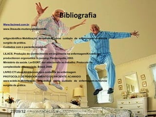 Bibliografia
Www.facimed.com.br
www.3bsaude.mudançadedecúbito


artigociêntífico:Mobilização terapêutica como cuidado de enfermagem:evidência
surgida da prática.
Cuidados com o paciente acamado

LILACS. Produção do conhecimento em ergonomia na enfermagem/Knowledge
productionon orgonomics in nursing. Florianópolis, 2002.
Ministério da saúde. Ler/DORT, dor relacionada ao trabalho. Protocolo de
complexidade diferenciada. Brasil, 2006.

LIVRO:CTI atuação,intervenção,e cuidados de enfermagem
PROTOCOLO DE POSICIONAMENTO DO PACIENTE ACAMADO
www.scielo.br.Mobilização terapêutica como cuidado de enfermagem:evidencia
surgida da prática.




      27/09/12
 