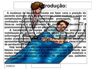 Introdução:
  A mudança de decúbito consiste em fazer varia a posição do
paciente acamado afim de proporcionar maior conforto e evitar as
complicações devido à imobilidade prolongada, como as
contrações musculares e úlceras de pressão.
Deve-se realizar o procedimento de mudança de decúbito e o
posicionamento adequado em pacientes acamados.
    A banalização da equipe de enfermagem no processo de
mobilização do paciente crítico vem sendo um desafio a para a
enfermagem, principalmente porque a deficiente desta prática
acaba ocasionando lesões, aumenta a propensão do paciente a
apresentar infecções, interfere subtítulo mestre de vida, eleva o índice
         Clique para editar o estilo do na qualidade
de permanência nos leitos.
    Vale lembra que algumas dessas lesões são decorrentes de
fatores inerentes a doenças e a condição clinica do cliente que
muitas das vezes podem ser evitadas com o uso de materiais e
equipamentos adequados ao alivio da pressão aos cuidados
específicos a pele.

 27/09/12
 