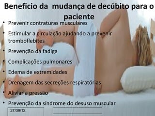 Beneficio da mudança de decúbito para o
               paciente

    Prevenir contraturas musculares

    Estimular a circulação ajudando a prevenir
    tromboflebites

    Prevenção da fadiga

    Complicações pulmonares

    Edema de extremidades

    Drenagem das secreções respiratórias

    Aliviar a pressão

    Prevenção da síndrome do desuso muscular
    27/09/12
 