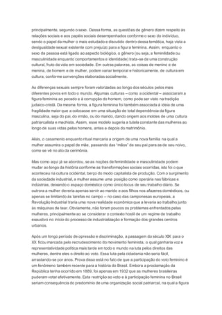 principalmente, segundo o sexo. Dessa forma, as questões de gênero dizem respeito às
relações sociais e aos papéis sociais desempenhados conforme o sexo do indivíduo,
sendo o papel da mulher o mais estudado e discutido dentro dessa temática, haja vista a
desigualdade sexual existente com prejuízo para a figura feminina. Assim, enquanto o
sexo da pessoa está ligado ao aspecto biológico, o gênero (ou seja, a feminilidade ou
masculinidade enquanto comportamentos e identidade) trata-se de uma construção
cultural, fruto da vida em sociedade. Em outras palavras, as coisas de menino e de
menina, de homem e de mulher, podem variar temporal e historicamente, de cultura em
cultura, conforme convenções elaboradas socialmente.
As diferenças sexuais sempre foram valorizadas ao longo dos séculos pelos mais
diferentes povos em todo o mundo. Algumas culturas – como a ocidental – associaram a
figura feminina ao pecado e à corrupção do homem, como pode ser visto na tradição
judaico-cristã. Da mesma forma, a figura feminina foi também associada à ideia de uma
fragilidade maior que a colocasse em uma situação de total dependência da figura
masculina, seja do pai, do irmão, ou do marido, dando origem aos moldes de uma cultura
patriarcalista e machista. Assim, esse modelo sugeria a tutela constante das mulheres ao
longo de suas vidas pelos homens, antes e depois do matrimônio.
Aliás, o casamento enquanto ritual marcaria a origem de uma nova família na qual a
mulher assumira o papel de mãe, passando das “mãos” de seu pai para as de seu noivo,
como se vê no ato da cerimônia.
Mas como aqui já se abordou, se as noções de feminilidade e masculinidade podem
mudar ao longo da história conforme as transformações sociais ocorridas, isto foi o que
aconteceu na cultura ocidental, berço do modo capitalista de produção. Com o surgimento
da sociedade industrial, a mulher assume uma posição como operária nas fábricas e
indústrias, deixando o espaço doméstico como único locus de seu trabalho diário. Se
outrora a mulher deveria apenas servir ao marido e aos filhos nos afazeres domésticos, ou
apenas se limitando às tarefas no campo – no caso das camponesas europeias, a
Revolução Industrial traria uma nova realidade econômica que a levaria ao trabalho junto
às máquinas de tear. Obviamente, não foram poucos os problemas enfrentados pelas
mulheres, principalmente ao se considerar o contexto hostil de um regime de trabalho
exaustivo no início do processo de industrialização e formação dos grandes centros
urbanos.
Após um longo período de opressão e discriminação, a passagem do século XIX para o
XX ficou marcada pelo recrudescimento do movimento feminista, o qual ganharia voz e
representatividade política mais tarde em todo o mundo na luta pelos direitos das
mulheres, dentre eles o direito ao voto. Essa luta pela cidadania não seria fácil,
arrastando-se por anos. Prova disso está no fato de que a participação do voto feminino é
um fenômeno também recente para a história do Brasil. Embora a proclamação da
República tenha ocorrido em 1889, foi apenas em 1932 que as mulheres brasileiras
puderam votar efetivamente. Esta restrição ao voto e à participação feminina no Brasil
seriam consequência do predomínio de uma organização social patriarcal, na qual a figura
 
