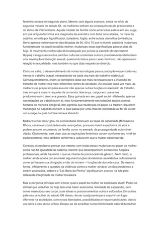 feminina estava em segundo plano. Mesmo com alguns avanços, ainda no início da
segunda metade do século XX, as mulheres sofriam as consequências do preconceito e
do status de inferioridade. Aquele modelo de família norte-americana estava em seu auge,
em que a figura feminina era imaginada de avental e com bobs nos cabelos, no meio da
cozinha, envolta por liquidificador, batedeira, fogão, entre outros utensílios domésticos.
Seria apenas no transcorrer das décadas de 50, 60 e 70 que o mundo assistiria mudanças
fundamentais no papel social da mulher, mudanças estas significativas para os dias de
hoje. O movimento contracultural encabeçado por jovens (a exemplo do movimento
Hippie) transgressores dos padrões culturais ocidentais outrora predominantes defendiam
uma revolução e liberação sexual, quebrando tabus para o sexo feminino, não apenas em
relação à sexualidade, mas também no que dizia respeito ao divórcio.
Como se sabe, o desenvolvimento de novas tecnologias para a produção requer cada vez
menos o trabalho braçal, necessitando-se cada vezmais de trabalho intelectual.
Consequentemente, criam-se condições cada vez mais favoráveis para a inserção do
trabalho da mulher nos mais diferentes ramos de atividade. Ao estudar cada vez mais, as
mulheres se preparam para assumir não apenas outras funções no mercado de trabalho,
mas sim para assumir aquelas de comando, liderança, cargos em que antes
predominavam o terno e a gravata. Essa guinada em seu papel social reflete não apenas
nas relações de trabalhos em si, mas fundamentalmente nas relações sociais com os
homens de maneira em geral. Isto significa que mudanças no papel da mulher requerem
mudanças no papel do homem, o qual passa por uma crise de identidade ao ter de dividir
um espaço no qual outrora reinava absoluto.
Mulheres com maior grau de escolaridade diminuem as taxas de natalidade (têm menos
filhos), casam-se com idades mais avançadas, possuem maior expectativa de vida e
podem assumir o comando da família como no exemplo da propaganda de automóvel
citada. Obviamente, vale dizer que as aspirações femininas variam conforme seu nível de
esclarecimento, mas também conforme a cultura em que a mulher está inserida.
Contudo, é preciso se pensar que mesmo com todas essas mudanças no papel da mulher,
ainda não há igualdade de salários, mesmo que desempenhem as mesmas funções
profissionais, ainda havendo o que se chama de preconceito de gênero. Além disso, a
mulher ainda acaba por acumular algumas funções domésticas assimiladas culturalmente
como se fossem sua obrigação e não do homem – funções de dona de casa. Da mesma
forma, infelizmente a questão da violência contra a mulher ainda é um dos problemas a
serem superados, embora a “Lei Maria da Penha” signifique um avanço na luta pela
defesa da integridade da mulher brasileira.
Mas a pergunta principal vem à tona: qual o papel da mulher na sociedade atual? Pode-se
afirmar que a mulher de hoje tem uma maior autonomia, liberdade de expressão, bem
como emancipou seu corpo, suas ideias e posicionamentos outrora sufocados. Em outras
palavras, a mulher do século XXI deixou de ser coadjuvante para assumir um lugar
diferente na sociedade, com novas liberdades, possibilidades e responsabilidades, dando
voz ativa a seu senso crítico. Deixou-se de acreditar numa inferioridade natural da mulher
 