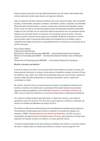 diante da figura masculina nos mais diferentes âmbitos da vida social, inferioridade esta
aceita e assumida muitas vezes mesmo por algumas mulheres.
Hoje as mulheres não ficam apenas restritas ao lar (como donas de casa), mas comandam
escolas, universidades, empresas, cidades e, até mesmo, países, a exemplo da presidenta
Dilma Roussef, primeira mulher a assumir o cargo mais importante da República. Dessa
forma, se por um lado a inversão dos papéis sociais ilustrada pela campanha publicitária
(citada no início do texto) de um automóvel está em dissonância com um passado não tão
distante, por outro lado mostra os sinais de um novo tempo que já se iniciou. Contudo,
avanços à parte, é preciso que se diga que as questões de gênero no Brasil e no mundo
devem sempre estar na pauta das discussões da sociedade civil e do Estado, dada a
importância da defesa dos direitos e da igualdade entre os indivíduos na construção de um
mundo mais justo.
Paulo Silvino Ribeiro
Colaborador Brasil Escola
Bacharel em Ciências Sociais pela UNICAMP - Universidade Estadual de Campinas
Mestre em Sociologia pela UNESP - Universidade Estadual Paulista "Júlio de Mesquita
Filho"
Doutorando em Sociologia pela UNICAMP - Universidade Estadual de Campinas
Mulher: um marco na história
O dia 8 de março é um marco na luta pelos direitos das mulheres ao redor do mundo. Se
fosse possível retroceder no tempo e contar para um cidadão do começo do século 20 que
as mulheres, hoje, votam, tem média de escolaridade maior que a dos homens, governam
países e estão inseridas amplamente no mercado de trabalho, talvez o sujeito não
acreditasse no relato.
No entanto, ainda há muito que avançar para se alcançar a igualdade de direitos entre
homens e mulheres. Os dados sobre a opressão sofrida pelas mulheres é assustador.
Segundo pesquisa realizada no ano 2000 pela Comission on the Status of Women da
ONU, uma em cada três mulheres no mundo já foi espancada ou violentada sexualmente.
Os números no Brasil também são alarmantes. A cada cinco minutos, uma mulher é
agredida no país. Em cerca de 70% dos casos, quem agride é o marido ou namorado, de
acordo com relatório do Ministério da Justiça de 2012.
Os direitos constitucionais ainda não garantem igualdade de condições para os gêneros.
Para entender as diferenças entre homens e mulheres no mercado de trabalho, por
exemplo, a PNAD -Pesquisa Nacional por Amostra de Domicílios, de 2007, diz que a
equiparação de salários só deve acontecer daqui a 87 anos, para mulheres e homens que
executam as mesmas funções. As mulheres, no caso, ganham menos.
"A data de comemoração do dia das mulheres é simbólica. No entanto, é uma boa maneira
de inserir o debate sobre os direitos das mulheres e colocar o tema na agenda. Por
 