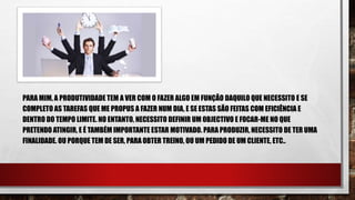 PARA MIM, A PRODUTIVIDADE TEM A VER COM O FAZER ALGO EM FUNÇÃO DAQUILO QUE NECESSITO E SE
COMPLETO AS TAREFAS QUE ME PROPUS A FAZER NUM DIA, E SE ESTAS SÃO FEITAS COM EFICIÊNCIA E
DENTRO DO TEMPO LIMITE. NO ENTANTO, NECESSITO DEFINIR UM OBJECTIVO E FOCAR-ME NO QUE
PRETENDO ATINGIR, E É TAMBÉM IMPORTANTE ESTAR MOTIVADO. PARA PRODUZIR, NECESSITO DE TER UMA
FINALIDADE. OU PORQUE TEM DE SER, PARA OBTER TREINO, OU UM PEDIDO DE UM CLIENTE, ETC..
 