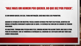 “VALE MAIS UM HOMEM POR QUERER, DO QUE DEZ POR PODER”.
SE UM HOMEM QUISER, OU SEJA, TENHA MOTIVAÇÃO, SERÁ MAIS FÁCIL SER PRODUTIVO.
QUANDO SE ESTABLECE UM OBJETIVO, PASSA A HAVER ESFORÇO POR PARTE DA PESSOA, ACONTECE EM
VÁRIAS SITUAÇÕES CONSOANTE AQUILO QUE SE QUER. E O ESFORÇO FAZ COM QUE OS SONHOS SE TORNEM
REALIDADE.
OS OBJETIVOS, TORNAM UMA PESSOA MAIS FELIZ, EMBORA MESMO POR ALGUM TEMPO, MAS VALE A PENA.
PARA OS ALCANÇAR, TEM-SE TENDÊNCIA A ESFORÇAR-SE, A DEDICAR-SE E EM FAZER COM QUE TUDO SAIA
COMO O IDEALIZADO.
 
