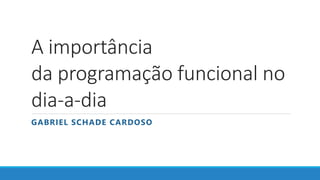 A importância
da programação funcional no
dia-a-dia
GABRIEL SCHADE CARDOSO
 