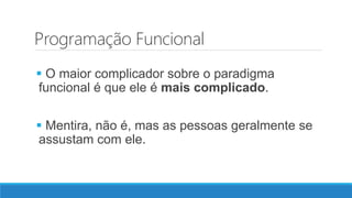 Programação Funcional
 O maior complicador sobre o paradigma
funcional é que ele é mais complicado.
 Mentira, não é, mas as pessoas geralmente se
assustam com ele.
 