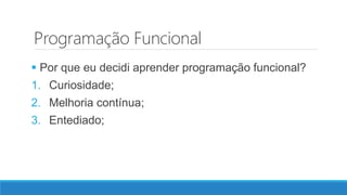 Programação Funcional
 Por que eu decidi aprender programação funcional?
1. Curiosidade;
2. Melhoria contínua;
3. Entediado;
 