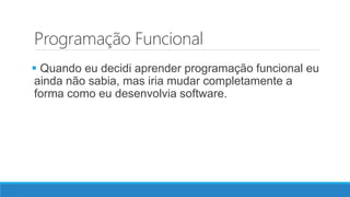 Programação Funcional
 Quando eu decidi aprender programação funcional eu
ainda não sabia, mas iria mudar completamente a
forma como eu desenvolvia software.
 