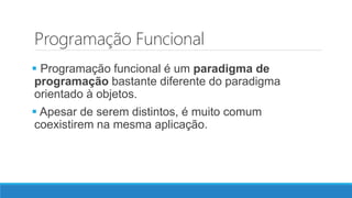 Programação Funcional
 Programação funcional é um paradigma de
programação bastante diferente do paradigma
orientado à objetos.
 Apesar de serem distintos, é muito comum
coexistirem na mesma aplicação.
 