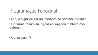 Programação Funcional
 O que significa ser um membro de primeira ordem?
 De forma resumida, agora as funções também são
coisas.
 Como assim?
 
