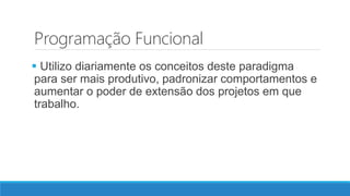 Programação Funcional
 Utilizo diariamente os conceitos deste paradigma
para ser mais produtivo, padronizar comportamentos e
aumentar o poder de extensão dos projetos em que
trabalho.
 