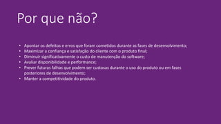Por que não?
• Apontar os defeitos e erros que foram cometidos durante as fases de desenvolvimento;
• Maximizar a confiança e satisfação do cliente com o produto final;
• Diminuir significativamente o custo de manutenção do software;
• Avaliar disponibilidade e performance;
• Prever futuras falhas que podem ser custosas durante o uso do produto ou em fases
posteriores de desenvolvimento;
• Manter a competitividade do produto.
 