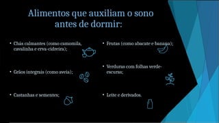 Alimentos que auxiliam o sono
antes de dormir:
• Chás calmantes (como camomila,
cavalinha e erva-cidreira);
• Grãos integrais (como aveia);
• Castanhas e sementes;
• Frutas (como abacate e banana);
• Verduras com folhas verde-
escuras;
• Leite e derivados.
 