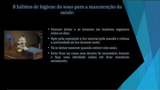8 hábitos de higiene do sono para a manutenção da
saúde:
• Procure deitar e se levantar em horários regulares
todos os dias;
• Opte pela exposição à luz natural pela manhã e reduza
a intensidade da luz durante noite;
• Vá se deitar somente quando estiver com sono;
• Evite ficar na cama sem dormir. Se necessário, levante
e faça uma atividade calma até ficar sonolento
novamente;
 