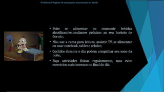 8 hábitos de higiene do sono para a manutenção da saúde:
• Evite se alimentar ou consumir bebidas
alcoólicas/estimulantes próximo ao seu horário de
dormir;
• Não use a cama para leitura, assistir TV, se alimentar
ou usar notebook, tablet e celular;
• Cochilos durante o dia podem atrapalhar seu sono da
noite;
• Faça atividades físicas regularmente, mas evite
exercícios mais intensos no final do dia.
 
