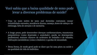 Você sabia que a baixa qualidade de sono pode
levar a diversos problemas de saúde?
• Uma ou mais noites de sono mal dormidas costumam causar
irritabilidade excessiva, sonolência diurna, cansaço, dores de cabeça e de
estômago, falta de atenção e de memória.
• A longo prazo, pode desenvolver doenças cardiovasculares, transtornos
psiquiátricos (como depressão e ansiedade), queda no desempenho
profissional, maiores chances de acidentes de trabalho e de trânsito,
disfunções metabólicas (como o diabetes) e quedas de imunidade.
• Dessa forma, de modo geral pode-se dizer que há uma piora na saúde e
na qualidade de vida do indivíduo.
 