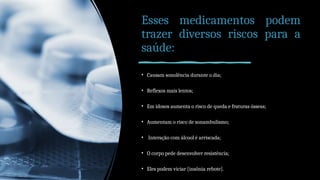 Esses medicamentos podem
trazer diversos riscos para a
saúde:
• Causam sonolência durante o dia;
• Reflexos mais lentos;
• Em idosos aumenta o risco de queda e fraturas ósseas;
• Aumentam o risco de sonambulismo;
• Interação com álcool é arriscada;
• O corpo pede desenvolver resistência;
• Eles podem viciar [insônia rebote].
 