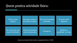 Quem pratica atividade física:
Dorme mais
rápido;
Consegue relaxar e
descansar melhor;
Tem um sono mais
profundo;
Se sente mais
disposto;
Se concentra com
maior facilidade;
Libera hormônios
contra depressão;
Emagrece;
Melhora a
qualidade da vida.
Grupo com educador físico todas as segundas-feiras às 7:30h
 