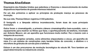 Thomas Alva Edison
Empresário dos Estados Unidos que patenteou e financiou o desenvolvimento de muitos
dispositivos importantes de grande interesse industrial.
Foi um dos primeiros a aplicar os princípios da produção maciça ao processo da
invenção.
Na sua vida, Thomas Edison registrou 2 332 patentes.
O fonógrafo e a lâmpada elétrica incandescente, foram duas de suas principais
invenções.
Outra foram o cinematógrafo, a primeira câmera cinematográfica bem-sucedida, com o
equipamento para mostrar os filmes que fazia; o aperfeiçoamento do telefone, inventado
por Antonio Meucci, em um aparelho que funcionava muito melhor. Fez o mesmo com a
máquina de escrever.
Trabalhou em projetos variados, como alimentos empacotados a vácuo, um aparelho de
raios X e um sistema de construções mais baratas feitas de concreto; o ditafone e o
microfone de grânulos de carvão para o telefone.
Edison é um dos precursores da revolução tecnológica do século XX. Teve também um
papel determinante na indústria do cinema.
 