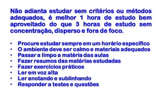 Não adianta estudar sem critérios ou métodos
adequados, é melhor 1 hora de estudo bem
aproveitado do que 3 horas de estudo sem
concentração, disperso e fora de foco.
• Procure estudar sempre em um horário específico
• O ambiente deve ser calmo e materiais adequados
• Passar a limpo a matéria das aulas
• Fazer resumos das matérias estudadas
• Fazer exercícios práticos
• Ler em voz alta
• Ler anotando e sublinhando
• Responder a testes e questões
 