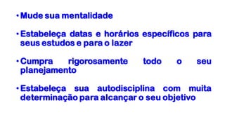 •Mude sua mentalidade
•Estabeleça datas e horários específicos para
seus estudos e para o lazer
•Cumpra rigorosamente todo o seu
planejamento
•Estabeleça sua autodisciplina com muita
determinação para alcançar o seu objetivo
 
