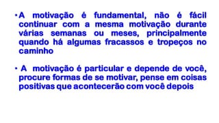 •A motivação é fundamental, não é fácil
continuar com a mesma motivação durante
várias semanas ou meses, principalmente
quando há algumas fracassos e tropeços no
caminho
• A motivação é particular e depende de você,
procure formas de se motivar, pense em coisas
positivas que acontecerão com você depois
 