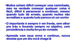 •Muitos acham difícil começar uma caminhada,
mas na verdade começar qualquer coisa é
fácil, difícil é perseverar e continuar, mesmo
quando tudo dá errado, quando muitos não
acreditam e quando tudo parece só um sonho
•O importante é sempre ir em frente, sem olhar
pra trás e focando sempre no objetivo, com
persistência e muita força de vontade
•Aprenda com seus erros e continue, nunca
desista que um dia você chega lá
 