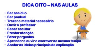 DICA OITO – NAS AULAS
• Ser assíduo
• Ser pontual
• Trazer o material necessário
• Ouvir o professor
• Saber escutar
• Prestar atenção
• Fazer perguntas
• Aprender a ouvir e escrever ao mesmo tempo
• Anotar as ideias principais da explicação
 
