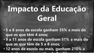 Impacto da Educação
Geral
• 5 a 8 anos de escola ganham 35% a mais do
que os que têm 4 anos;
• 9 a 11 anos de escola ganham 51% a mais do
que os que têm de 5 a 8 anos;
• 12 anos de escola ou mais, ganham 210% a
 