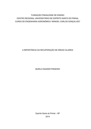FUNDAÇÃO PINHALENSE DE ENSINO
CENTRO REGIONAL UNIVERSITÁRIO DE ESPÍRITO SANTO DO PINHAL
CURSO DE ENGENHARIA AGRONÔMICA “MANOEL CARLOS GONÇALVES”
A IMPORTÂNCIA DA RECUPERAÇÃO DE ÁREAS CILIARES
MURILO NASSER PINHEIRO
Espírito Santo do Pinhal – SP
2014
 