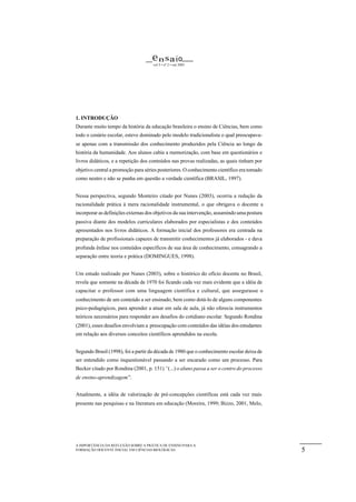 e n s a io
                                     vol 5 • nº 2 • out 2003




1. INTRODUÇÃO
Durante muito tempo da história da educação brasileira o ensino de Ciências, bem como
todo o cenário escolar, esteve dominado pelo modelo tradicionalista o qual preocupava-
se apenas com a transmissão dos conhecimento produzidos pela Ciência ao longo da
história da humanidade. Aos alunos cabia a memorização, com base em questionários e
livros didáticos, e a repetição dos conteúdos nas provas realizadas, as quais tinham por
objetivo central a promoção para séries posteriores. O conhecimento científico era tomado
como neutro e não se punha em questão a verdade científica (BRASIL, 1997).


Nessa perspectiva, segundo Monteiro citado por Nunes (2003), ocorria a redução da
racionalidade prática à mera racionalidade instrumental, o que obrigava o docente a
incorporar as definições externas dos objetivos da sua intervenção, assumindo uma postura
passiva diante dos modelos curriculares elaborados por especialistas e dos conteúdos
apresentados nos livros didáticos. A formação inicial dos professores era centrada na
preparação de profissionais capazes de transmitir conhecimentos já elaborados - e dava
profunda ênfase nos conteúdos específicos de sua área de conhecimento, consagrando a
separação entre teoria e prática (DOMINGUES, 1998).


Um estudo realizado por Nunes (2003), sobre o histórico do ofício docente no Brasil,
revela que somente na década de 1970 foi ficando cada vez mais evidente que a idéia de
capacitar o professor com uma linguagem científica e cultural, que assegurasse o
conhecimento de um conteúdo a ser ensinado, bem como dotá-lo de alguns componentes
psico-pedagógicos, para aprender a atuar em sala de aula, já não oferecia instrumentos
teóricos necessários para responder aos desafios do cotidiano escolar. Segundo Rondina
(2001), esses desafios envolviam a preocupação com conteúdos das idéias dos estudantes
em relação aos diversos conceitos científicos aprendidos na escola.


Segundo Brasil (1998), foi a partir da década de 1980 que o conhecimento escolar deixa de
ser entendido como inquestionável passando a ser encarado como um processo. Para
Becker citado por Rondina (2001, p. 151) “(...) o aluno passa a ser o centro do processo
de ensino-aprendizagem”.


Atualmente, a idéia de valorização de pré-concepções científicas está cada vez mais
presente nas pesquisas e na literatura em educação (Moreira, 1999; Bizzo, 2001, Melo,




A IMPORTÂNCIA DA REFLEXÃO SOBRE A PRÁTICA DE ENSINO PARA A
FORMAÇÃO DOCENTE INICIAL EM CIÊNCIAS BIOLÓGICAS.                                            5
 