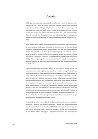 e n sa i o
                                         vol 5 • nº 2 • out 2003




    2002), que reconhecem que o aprendizado científico não é alheio às questões sócio-
    culturais (BRASIL, 1998). De maneira geral, esses trabalhos têm procurado demonstrar
    que o aluno estabelece múltiplas relações com o seu meio físico e social e que está
    interagindo com o meio mais amplo do que o escolar. Isto, certamente exige que o profes-
    sor não mais assuma uma postura tradicional de ensino, isto é, não mais considere o
    aluno, do ponto de vista da cognição, como uma “tabula rasa” que vai interagir com
    objetos do conhecimento somente no contexto da educação escolar (DELIZOICOV,
    2002).


    Porém, embora muito tenha se mexido no planejamento educacional do pais, na tentativa
    de que o currículo escolar passe a conceber o aluno como um ser responsável pela
    construção dos seus conhecimentos, abrindo espaço para que este possa estabelecer
    relações com o mundo ao seu redor, pode-se afirmar que “(...) há evidências de que,
    apesar de todas as repulsas verbais, hoje continua-se fazendo nas aulas de ciências
    praticamente o mesmo que há 60 anos” (Yager e Penick citado por Carvalho e Gil-Pérez,
    2003, p. 38), ou seja, os professores continuam tendo impregnada em suas práticas
    pedagógicas a visão do aluno como um receptor passivo de suas informações prestadas
    na sala de aula.


    Segundo Carvalho e Gil-Pérez (2003), trata-se de uma formação docente que não está
    submetida a uma crítica explícita, constituindo-se, portanto, em algo “natural”, sem
    questionamento efetivo. Ainda segundo esses autores, para uma crítica fundamentada do
    ensino habitual e do pensamento docente é preciso: 1) Conhecer as limitações dos habi-
    tuais currículos enciclopédicos e, ao mesmo tempo, reducionistas (deixando de lado
    aspectos históricos, sociais etc); 2) Conhecer as limitações da forma habitual de introdu-
    zir conhecimentos (esquecer as concepções espontâneas dos alunos, tratamentos pura-
    mente operativos etc); 3) Conhecer as limitações dos trabalhos práticos habitualmente
    propostos (como uma visão deformada do trabalho científico); 4) Conhecer as limitações
    dos problemas habitualmente propostos (simples exercícios repetitivos); 5) Conhecer as
    limitações das formas de avaliação habituais (terminais, limitadas e conceituais); 6) Co-
    nhecer as limitações das formas de organização escolar habituais, muito distantes das que
    podem favorecer um trabalho de pesquisa coletivo.


    Compreende-se, então, a necessidade de conduzir os futuros professores, na sua forma-
    ção inicial, a partir das suas próprias concepções, a ampliar seus recursos e modificar
    suas idéias e atitudes de ensino (CARVALHO, 2003). A formação docente inicial já não
    pode mais ser reduzida ao estudo e domínio de conteúdos e técnicas para serem utilizadas
    em suas futuras práticas pedagógicas e até mesmo conduzindo estes a assumir uma




                                                                          Geilsa Costa Santos Baptista
6
 
