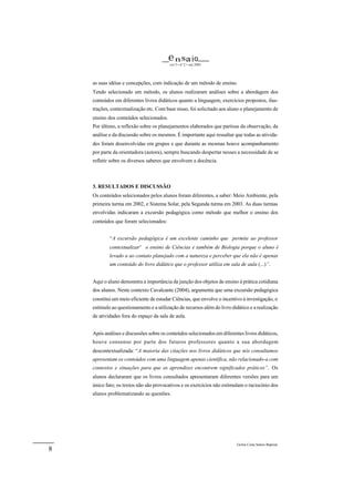 e n sa i o
                                         vol 5 • nº 2 • out 2003




    as suas idéias e concepções, com indicação de um método de ensino.
    Tendo selecionado um método, os alunos realizaram análises sobre a abordagem dos
    conteúdos em diferentes livros didáticos quanto a linguagem, exercícios propostos, ilus-
    trações, contextualização etc. Com base nisso, foi solicitado aos aluno o planejamento de
    ensino dos conteúdos selecionados.
    Por último, a reflexão sobre os planejamentos elaborados que partisse da observação, da
    análise e da discussão sobre os mesmos. É importante aqui ressaltar que todas as ativida-
    des foram desenvolvidas em grupos e que durante as mesmas houve acompanhamento
    por parte da orientadora (autora), sempre buscando despertar nesses a necessidade de se
    refletir sobre os diversos saberes que envolvem a docência.



    3. RESULTADOS E DISCUSSÃO
    Os conteúdos selecionados pelos alunos foram diferentes, a saber: Meio Ambiente, pela
    primeira turma em 2002, e Sistema Solar, pela Segunda turma em 2003. As duas turmas
    envolvidas indicaram a excursão pedagógica como método que melhor o ensino dos
    conteúdos que foram selecionados:


            “A excursão pedagógica é um excelente caminho que permite ao professor
            contextualizar3 o ensino de Ciências e também de Biologia porque o aluno é
            levado a ao contato planejado com a natureza e perceber que ela não é apenas
            um conteúdo do livro didático que o professor utiliza em sala de aula (...)”.


    Aqui o aluno demonstra a importância da junção dos objetos de ensino à prática cotidiana
    dos alunos. Neste contexto Cavalcante (2004), argumenta que uma excursão pedagógica
    constitui um meio eficiente de estudar Ciências, que envolve o incentivo à investigação, o
    estímulo ao questionamento e a utilização de recursos além do livro didático e a realização
    de atividades fora do espaço da sala de aula.


    Após análises e discussões sobre os conteúdos selecionados em diferentes livros didáticos,
    houve consenso por parte dos futuros professores quanto a sua abordagem
    descontextualizada: “A maioria das citações nos livros didáticos que nós consultamos
    apresentam os conteúdos com uma linguagem apenas científica, não relacionado-a com
    contextos e situações para que os aprendizes encontrem significados práticos”. Os
    alunos declararam que os livros consultados apresentaram diferentes versões para um
    único fato; os textos não são provocativos e os exercícios não estimulam o raciocínio dos
    alunos problematizando as questões.




                                                                          Geilsa Costa Santos Baptista
8
 