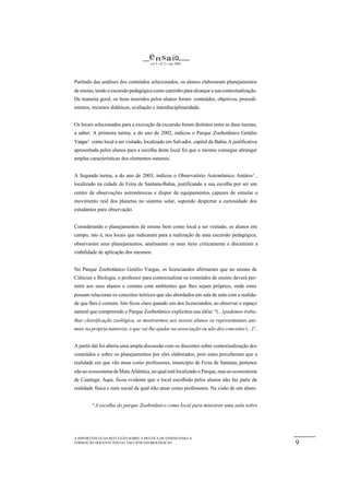 e n s a io
                                      vol 5 • nº 2 • out 2003




Partindo das análises dos conteúdos selecionados, os alunos elaboraram planejamentos
de ensino, tendo a excursão pedagógica como caminho para alcançar a sua contextualização.
De maneira geral, os itens inseridos pelos alunos foram: conteúdos, objetivos, procedi-
mentos, recursos didáticos, avaliação e interdisciplinaridade.


Os locais selecionados para a execução da excursão foram distintos entre as duas turmas,
a saber: A primeira turma, a do ano de 2002, indicou o Parque Zoobotânico Getúlio
Vargas4 como local a ser visitado, localizado em Salvador, capital da Bahia. A justificativa
apresentada pelos alunos para a escolha deste local foi que o mesmo consegue abranger
amplas características dos elementos naturais.


A Segunda turma, a do ano de 2003, indicou o Observatório Astronômico Antáres 5 ,
localizado na cidade de Feira de Santana-Bahia, justificando a sua escolha por ser um
centro de observações astronômicas e dispor de equipamentos capazes de simular o
movimento real dos planetas no sistema solar, supondo despertar a curiosidade dos
estudantes para observação.


Considerando o planejamentos de ensino bem como local a ser visitado, os alunos em
campo, isto é, nos locais que indicaram para a realização de uma excursão pedagógica,
observaram seus planejamentos, analisaram os seus itens criticamente e discutiram a
viabilidade de aplicação dos mesmos.


No Parque Zoobotânico Getúlio Vargas, os licenciandos afirmaram que no ensino de
Ciências e Biologia, o professor para contextualizar os conteúdos de ensino deverá per-
mitir aos seus alunos o contato com ambientes que lhes sejam próprios, onde estes
possam relacionar os conceitos teóricos que são abordados em sala de aula com a realida-
de que lhes é comum. Isto ficou claro quando um dos licenciandos, ao observar o espaço
natural que compreende o Parque Zoobotânico explicitou sua idéia: “(...) podemos traba-
lhar classificação zoológica, se mostrarmos aos nossos alunos os representantes ani-
mais na própria natureza, o que vai lhe ajudar na associação ou não dos conceitos (...)”.


A partir daí foi aberta uma ampla discussão com os discentes sobre contextualização dos
conteúdos e sobre os planejamentos por eles elaborados, pois estes perceberam que a
realidade em que vão atuar como professores, município de Feira de Santana, pertence
não ao ecossistema de Mata Atlântica, no qual está localizado o Parque, mas ao ecossistema
de Caatinga. Aqui, ficou evidente que o local escolhido pelos alunos não faz parte da
realidade física e nem social da qual irão atuar como professores. Na visão de um aluno:


         “A escolha do parque Zoobotânico como local para ministrar uma aula sobre




A IMPORTÂNCIA DA REFLEXÃO SOBRE A PRÁTICA DE ENSINO PARA A
FORMAÇÃO DOCENTE INICIAL EM CIÊNCIAS BIOLÓGICAS.                                               9
 