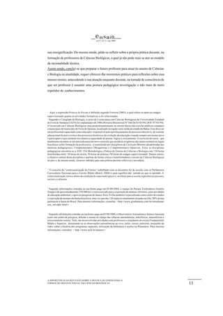e n s a io
                                               vol 5 • nº 2 • out 2003




sua ressignificação. Do mesmo modo, pôde-se refletir sobre a própria prática docente, na
formação de professores de Ciências Biológicas, a qual já não pode mais se ater ao modelo
da racionalidade técnica.
Assim sendo, conclui-se que preparar o futuro professor para atuar no ensino de Ciências
e Biologia na atualidade, requer oferecer-lhe momentos práticos para reflexões sobre esse
mesmo ensino, antecedendo a sua atuação enquanto docente, na tomada de consciência de
que ser professor é assumir uma postura pedagógica investigação e não mais de mero
repetidor de conhecimentos.




 1
   Aqui, a expressão Prática de Ensino é definida segundo Ferreira (2003), a qual refere-se tanto ao estágio
supervisionado quanto às atividades formativas a ele relacionadas
2
   Segundo o Colegiado de Biologia, o curso de Licenciatura em Ciências Biológicas da Universidade Estadual
de Feira de Santana (UEFS) foi implantado em 1986 (Portaria Ministerial Nº 346 De 03/03/94, DOU 07/03/94).
O licenciado em Ciências Biológicas atua predominantemente no ensino básico das escolas públicas estaduais
e municipais do município de Feira de Santana, localizado na região semi-árida do estado da Bahia. Este deve ser
um profissional capacitado como educador, responsável pelo aperfeiçoamento do processo educativo, do sistema
educacional do país e crítico dos processos históricos da evolução da educação visando sempre um ensino ativo
e participativo que estimule nos alunos a capacidade de pensar, lógica e criticamente. O currículo do curso - que
atualmente encontra-se em transição para um novo currículo que atenda às exigências das atuais normativas legais
brasileiras sobre formação de professores - é constituído por disciplinas de Currículo Mínimo (desdobradas das
matérias pedagógicas), Complementares Obrigatórias e Complementares Optativas. Entre as disciplinas
pedagógicas encontra-se a EDU 254-Metodologia e Prática do Ensino de Ciências e Biologia com 150 horas
distribuídas entre 30 horas de teoria, 30 horas de prática e 90 horas de estágio supervisionado. Dentre outros,
o objetivo central desta disciplina é analisar de forma crítica e transformadora o ensino de Ciências Biológicas
no pais e, do mesmo modo, fornecer subsídio para uma prática docente reflexiva e inovadora.


3
  O conceito de “contextualização do Ensino” trabalhado com os discentes foi de acordo com os Parâmetros
Curriculares Nacional para o Ensino Médio (Brasil, 2004) o qual significa dar sentido ao que se aprende. A
contextualização retira o aluno da condição de espectador passivo, ao trazer para a escola experiências pessoais,
sociais e culturais.


4
  Segundo informações contidas na sua home-page em 05/08/2004, o espaço do Parque Zoobotânico Getúlio
Vargas é de aproximadamente 250.000 m2 e está reservado para a exposição de animais silvestres, para atividades
de educação ambiental, e apoio às pesquisas de fauna e flora. O Zôo também é especializado como centro de estudos
e exposição de animais da fauna brasileira, uma vez que das 120 espécies atualmente alojadas na Zôo, 80% destas
pertencem à fauna do Brasil. Para maiores informações, consultar: <http://www.girafamania.com.br/introducao/
zoo_salvador.html >


5
  Segundo informações contidas na sua home-page em 05/08/2004, o Observatório Astronômico Antares funciona
como um centro de pesquisa, difusão e ensino no campo das ciências astronômicas, astrofísicas, atmosféricas e
sensoriamento remoto. Nele, são desenvolvidas atividades com professores e estudantes do ensino Fundamental,
Médio e Superior, destacando-se as observações astronômicas ao vivo, aulas, cursos, palestras, projeções de
vídeo sobre a história dos programas espaciais, utilização da biblioteca e seções no Planetário. Para maiores
informações, consultar: < http://www.uefs.br/antares/>




A IMPORTÂNCIA DA REFLEXÃO SOBRE A PRÁTICA DE ENSINO PARA A
FORMAÇÃO DOCENTE INICIAL EM CIÊNCIAS BIOLÓGICAS.                                                                    11
 