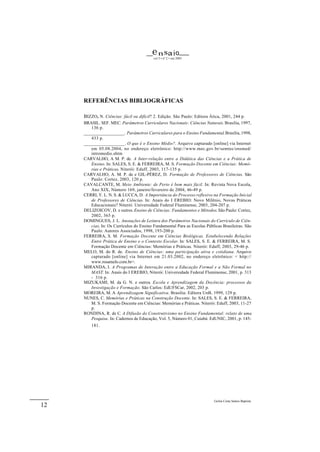 e n sa i o
                                          vol 5 • nº 2 • out 2003




     REFERÊNCIAS BIBLIOGRÁFICAS

     BIZZO, N. Ciências: fácil ou difícil? 2. Edição. São Paulo: Editora Ática, 2001, 244 p.
     BRASIL. SEF. MEC. Parâmetros Curriculares Nacionais: Ciências Naturais. Brasilia, 1997,
        136 p.
     _________________. Parâmetros Curriculares para o Ensino Fundamental. Brasília, 1998,
        433 p.
     _________________. O que é o Ensino Médio?. Arquivo capturado [online] via Internet
        em 05.08.2004, no endereço eletrônico: http://www.mec.gov.br/semtec/ensmed/
        intromedio.shtm
     CARVALHO, A M. P. de. A Inter-relação entre a Didática das Ciências e a Prática de
        Ensino. In: SALES, S. E. & FERREIRA, M. S. Formação Docente em Ciências: Memó-
        rias e Práticas. Niterói: Eduff, 2003, 117-135 p.
     CARVALHO, A. M. P. de e GIL-PÉREZ, D. Formação de Professores de Ciências. São
        Paulo: Cortez, 2003, 120 p.
     CAVALCANTE, M. Meio Ambiente: de Perto é bem mais fácil. In: Revista Nova Escola,
        Ano XIX, Número 169, janeiro/fevereiro de 2004, 46-49 p.
     CERRI, Y. L. N. S. & LUCCA, D. A Importância do Processo reflexivo na Formação Inicial
        de Professores de Ciências. In: Anais do I EREBIO: Novo Milênio, Novas Práticas
        Educacionais? Niterói: Universidade Federal Fluminense, 2003, 204-207 p.
     DELIZOICOV, D. e outros. Ensino de Ciências: Fundamentos e Métodos. São Paulo: Cortez,
        2002, 365 p.
     DOMINGUES, J. L. Anotações de Leitura dos Parâmetros Nacionais do Currículo de Ciên-
        cias. In: Os Currículos do Ensino Fundamental Para as Escolas Públicas Brasileiras. São
        Paulo: Autores Associados, 1998, 193-200 p.
     FERREIRA, S. M. Formação Docente em Ciências Biológicas. Estabelecendo Relações
        Entre Prática de Ensino e o Contexto Escolar. In: SALES, S. E. & FERREIRA, M. S.
        Formação Docente em Ciências: Memórias e Práticas. Niterói: Eduff, 2003, 29-46 p.
     MELO, M. do R. de. Ensino de Ciências: uma participação ativa e cotidiana. Arquivo
        capturado [online] via Internet em 21.03.2002, no endereço eletrônico: < http://
        www.rosamelo.com.br>.
     MIRANDA, I. A Programas de Interação entre a Educação Formal e a Não Formal no
        MAST. In: Anais do I EREBIO, Niterói: Universidade Federal Fluminense, 2001, p. 313
        - 316 p.
     MIZUKAMI, M. da G. N. e outros. Escola e Aprendizagem da Docência: processos da
        Investigação e Formação. São Carlos: EdUFSCar, 2002, 203 p.
     MOREIRA, M. A Aprendizagem Significativa. Brasilia: Editora UnB, 1999, 129 p.
     NUNES, C. Memórias e Práticas na Construção Docente. In: SALES, S. E. & FERREIRA,
        M. S. Formação Docente em Ciências: Memórias e Práticas. Niterói: Eduff, 2003, 11-27
        p.
     RONDINA, R. de C. A Difusão do Construtivismo no Ensino Fundamental: relato de uma
        Pesquisa. In: Cadernos de Educação, Vol. 5, Número 01, Cuiabá: EdUNIC, 2001, p. 145-
         181.




                                                                           Geilsa Costa Santos Baptista
12
 
