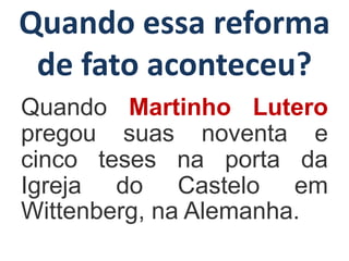 Quando essa reforma
de fato aconteceu?
Quando Martinho Lutero
pregou suas noventa e
cinco teses na porta da
Igreja do Castelo em
Wittenberg, na Alemanha.
 